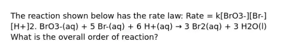 The reaction shown below has the rate law: Rate = k[BrO3-][Br-][H+]2. BrO3-(aq) + 5 Br-(aq) + 6 H+(aq) → 3 Br2(aq) + 3 H2O(l) What is the overall order of reaction?