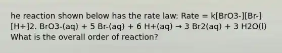 he reaction shown below has the rate law: Rate = k[BrO3-][Br-][H+]2. BrO3-(aq) + 5 Br-(aq) + 6 H+(aq) → 3 Br2(aq) + 3 H2O(l) What is the overall order of reaction?