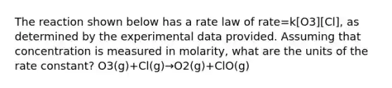 The reaction shown below has a rate law of rate=k[O3][Cl], as determined by the experimental data provided. Assuming that concentration is measured in molarity, what are the units of the rate constant? O3(g)+Cl(g)→O2(g)+ClO(g)