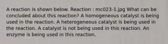 A reaction is shown below. Reaction : mc023-1.jpg What can be concluded about this reaction? A homogeneous catalyst is being used in the reaction. A heterogeneous catalyst is being used in the reaction. A catalyst is not being used in this reaction. An enzyme is being used in this reaction.