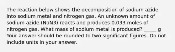 The reaction below shows the decomposition of sodium azide into sodium metal and nitrogen gas. An unknown amount of sodium azide (NaN3) reacts and produces 0.033 moles of nitrogen gas. What mass of sodium metal is produced? _____ g Your answer should be rounded to two significant figures. Do not include units in your answer.