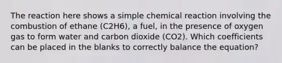 The reaction here shows a simple chemical reaction involving the combustion of ethane (C2H6), a fuel, in the presence of oxygen gas to form water and carbon dioxide (CO2). Which coefficients can be placed in the blanks to correctly balance the equation?