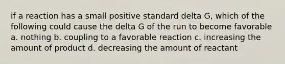 if a reaction has a small positive standard delta G, which of the following could cause the delta G of the run to become favorable a. nothing b. coupling to a favorable reaction c. increasing the amount of product d. decreasing the amount of reactant