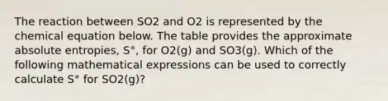 The reaction between SO2 and O2 is represented by the chemical equation below. The table provides the approximate absolute entropies, S°, for O2(g) and SO3(g). Which of the following mathematical expressions can be used to correctly calculate S° for SO2(g)?