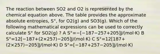 The reaction between SO2 and O2 is represented by the chemical equation above. The table provides the approximate absolute entropies, S°, for O2(g) and SO3(g). Which of the following mathematical expressions can be used to correctly calculate S° for SO2(g) ? A S°=−[−187−257+205]J/(mol⋅K) B S°=12[−187+(2×257)−205]J/(mol⋅K) C S°=12[187+(2×257)−205]J/(mol⋅K) D S°=[−187+257−205]J/(mol⋅K)