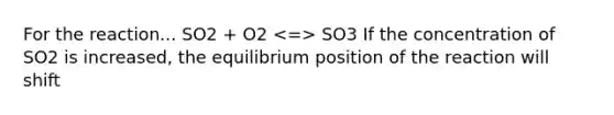 For the reaction... SO2 + O2 SO3 If the concentration of SO2 is increased, the equilibrium position of the reaction will shift