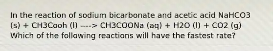 In the reaction of sodium bicarbonate and acetic acid NaHCO3 (s) + CH3Cooh (l) ----> CH3COONa (aq) + H2O (l) + CO2 (g) Which of the following reactions will have the fastest rate?