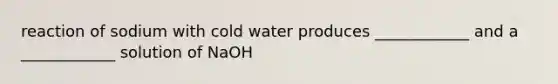 reaction of sodium with cold water produces ____________ and a ____________ solution of NaOH