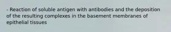 - Reaction of soluble antigen with antibodies and the deposition of the resulting complexes in the basement membranes of epithelial tissues