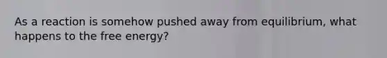 As a reaction is somehow pushed away from equilibrium, what happens to the free energy?