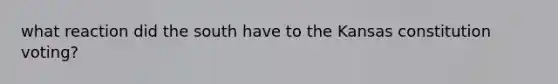 what reaction did the south have to the Kansas constitution voting?