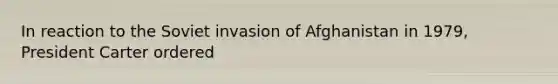 In reaction to the Soviet invasion of Afghanistan in 1979, President Carter ordered