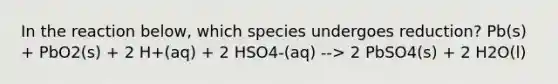 In the reaction below, which species undergoes reduction? Pb(s) + PbO2(s) + 2 H+(aq) + 2 HSO4-(aq) --> 2 PbSO4(s) + 2 H2O(l)