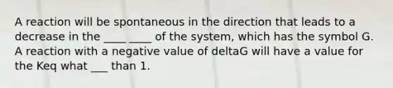 A reaction will be spontaneous in the direction that leads to a decrease in the ____ ____ of the system, which has the symbol G. A reaction with a negative value of deltaG will have a value for the Keq what ___ than 1.