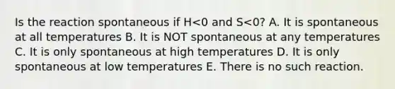 Is the reaction spontaneous if H<0 and S<0? A. It is spontaneous at all temperatures B. It is NOT spontaneous at any temperatures C. It is only spontaneous at high temperatures D. It is only spontaneous at low temperatures E. There is no such reaction.