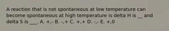 A reaction that is not spontaneous at low temperature can become spontaneous at high temperature is delta H is __ and delta S is ___. A. +,- B. -,+ C. +,+ D. -,- E. +,0