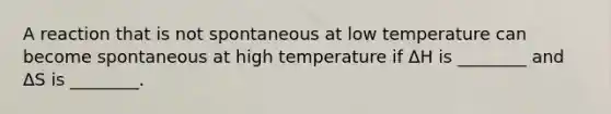 A reaction that is not spontaneous at low temperature can become spontaneous at high temperature if ΔH is ________ and ΔS is ________.