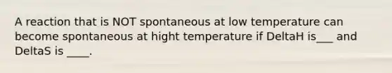 A reaction that is NOT spontaneous at low temperature can become spontaneous at hight temperature if DeltaH is___ and DeltaS is ____.