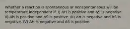 Whether a reaction is spontaneous or nonspontaneous will be temperature independent if: I) ∆H is positive and ∆S is negative. II) ∆H is positive and ∆S is positive. III) ∆H is negative and ∆S is negative. IV) ∆H is negative and ∆S is positive.