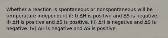 Whether a reaction is spontaneous or nonspontaneous will be temperature independent if: I) ∆H is positive and ∆S is negative. II) ∆H is positive and ∆S is positive. III) ∆H is negative and ∆S is negative. IV) ∆H is negative and ∆S is positive.