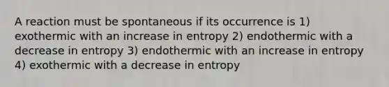 A reaction must be spontaneous if its occurrence is 1) exothermic with an increase in entropy 2) endothermic with a decrease in entropy 3) endothermic with an increase in entropy 4) exothermic with a decrease in entropy