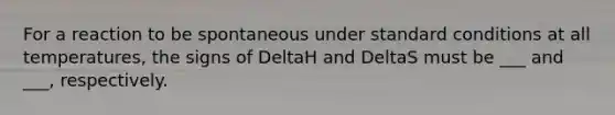 For a reaction to be spontaneous under standard conditions at all temperatures, the signs of DeltaH and DeltaS must be ___ and ___, respectively.