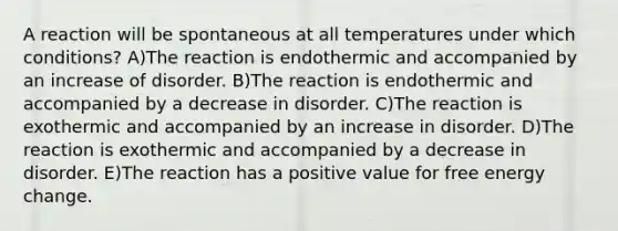 A reaction will be spontaneous at all temperatures under which conditions? A)The reaction is endothermic and accompanied by an increase of disorder. B)The reaction is endothermic and accompanied by a decrease in disorder. C)The reaction is exothermic and accompanied by an increase in disorder. D)The reaction is exothermic and accompanied by a decrease in disorder. E)The reaction has a positive value for free energy change.