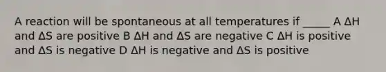 A reaction will be spontaneous at all temperatures if _____ A ∆H and ∆S are positive B ∆H and ∆S are negative C ∆H is positive and ∆S is negative D ∆H is negative and ∆S is positive