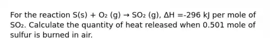 For the reaction S(s) + O₂ (g) → SO₂ (g), ΔH =-296 kJ per mole of SO₂. Calculate the quantity of heat released when 0.501 mole of sulfur is burned in air.