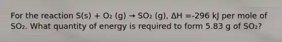 For the reaction S(s) + O₂ (g) → SO₂ (g), ΔH =-296 kJ per mole of SO₂. What quantity of energy is required to form 5.83 g of SO₂?