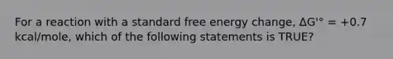 For a reaction with a standard free energy change, ΔG'° = +0.7 kcal/mole, which of the following statements is TRUE?