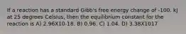 If a reaction has a standard Gibb's free energy change of -100. kJ at 25 degrees Celsius, then the equilibrium constant for the reaction is A) 2.96X10-18. B) 0.96. C) 1.04. D) 3.38X1017