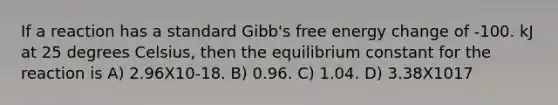 If a reaction has a standard Gibb's free energy change of -100. kJ at 25 degrees Celsius, then the equilibrium constant for the reaction is A) 2.96X10-18. B) 0.96. C) 1.04. D) 3.38X1017