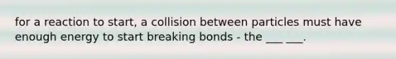 for a reaction to start, a collision between particles must have enough energy to start breaking bonds - the ___ ___.