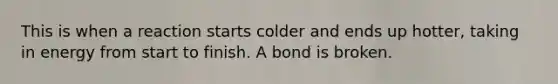 This is when a reaction starts colder and ends up hotter, taking in energy from start to finish. A bond is broken.