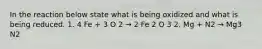 In the reaction below state what is being oxidized and what is being reduced. 1. 4 Fe + 3 O 2 → 2 Fe 2 O 3 2. Mg + N2 → Mg3 N2