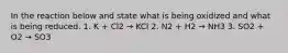 In the reaction below and state what is being oxidized and what is being reduced. 1. K + Cl2 → KCl 2. N2 + H2 → NH3 3. SO2 + O2 → SO3