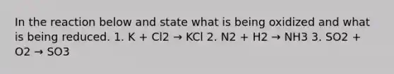 In the reaction below and state what is being oxidized and what is being reduced. 1. K + Cl2 → KCl 2. N2 + H2 → NH3 3. SO2 + O2 → SO3