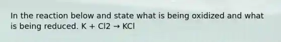 In the reaction below and state what is being oxidized and what is being reduced. K + Cl2 → KCl