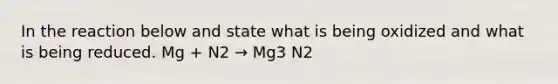 In the reaction below and state what is being oxidized and what is being reduced. Mg + N2 → Mg3 N2