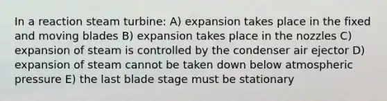 In a reaction steam turbine: A) expansion takes place in the fixed and moving blades B) expansion takes place in the nozzles C) expansion of steam is controlled by the condenser air ejector D) expansion of steam cannot be taken down below atmospheric pressure E) the last blade stage must be stationary