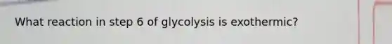 What reaction in step 6 of glycolysis is exothermic?