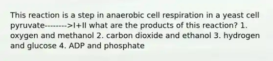 This reaction is a step in anaerobic cell respiration in a yeast cell pyruvate-------->I+II what are the products of this reaction? 1. oxygen and methanol 2. carbon dioxide and ethanol 3. hydrogen and glucose 4. ADP and phosphate