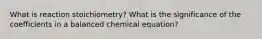 What is reaction stoichiometry? What is the significance of the coefficients in a balanced chemical equation?