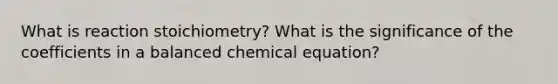 What is reaction stoichiometry? What is the significance of the coefficients in a balanced chemical equation?