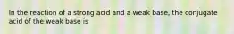 In the reaction of a strong acid and a weak base, the conjugate acid of the weak base is