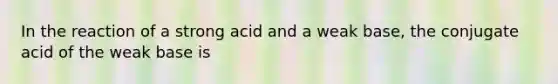 In the reaction of a strong acid and a weak base, the conjugate acid of the weak base is