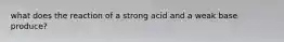 what does the reaction of a strong acid and a weak base produce?