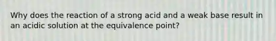 Why does the reaction of a strong acid and a weak base result in an acidic solution at the equivalence point?