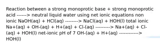 Reaction between a strong monoprotic base + strong monoprotic acid ------> neutral liquid water using net ionic equations non ionic NaOH(aq) + HCl(aq) --------> NaCl(aq) + HOH(l) total ionic Na+(aq) + OH-(aq) + H+(aq) + Cl-(aq) ---------> Na+(aq) + Cl-(aq) + HOH(l) net-ionic pH of 7 OH-(aq) + H+(aq) ------------> HOH(l)